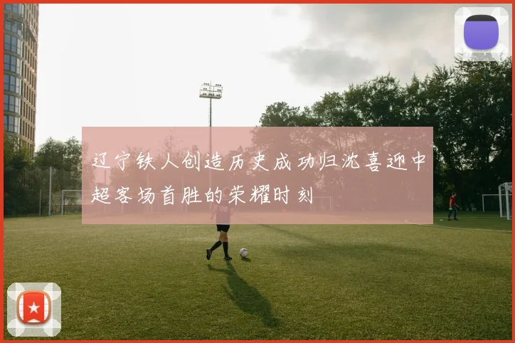 辽宁铁人创造历史成功归沈喜迎中超客场首胜的荣耀时刻