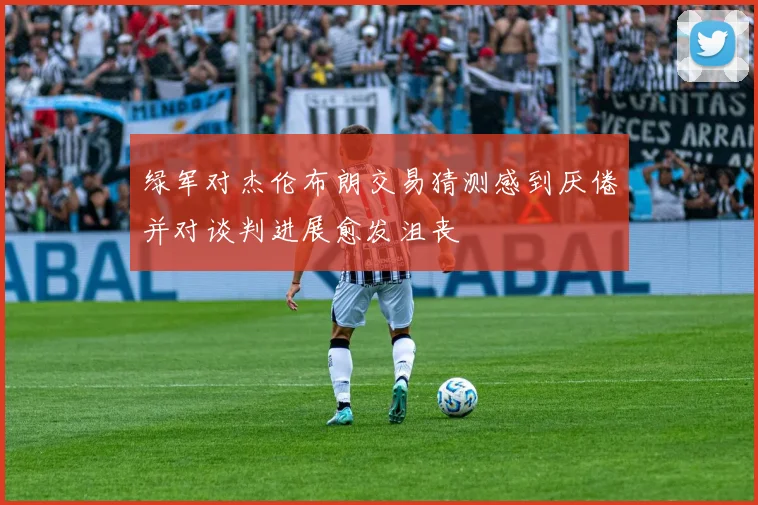绿军对杰伦布朗交易猜测感到厌倦并对谈判进展愈发沮丧