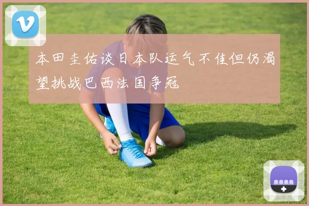本田圭佑谈日本队运气不佳但仍渴望挑战巴西法国争冠