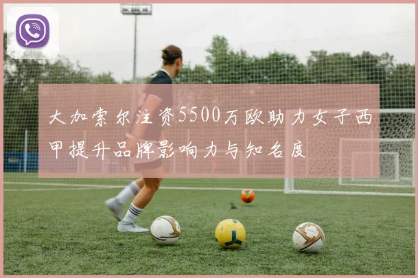 大加索尔注资5500万欧助力女子西甲提升品牌影响力与知名度