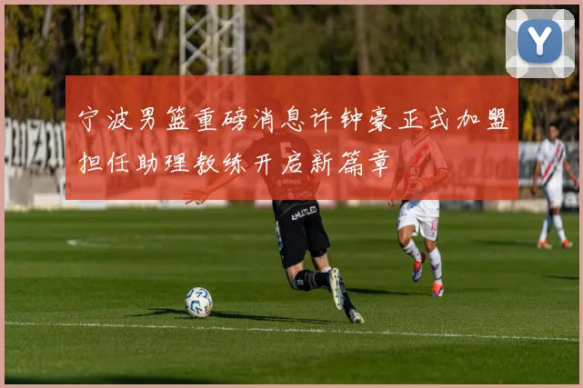 宁波男篮重磅消息许钟豪正式加盟担任助理教练开启新篇章