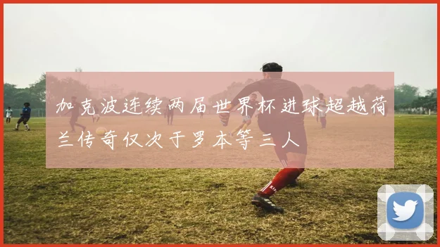 加克波连续两届世界杯进球超越荷兰传奇仅次于罗本等三人