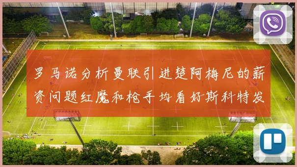 罗马诺分析曼联引进楚阿梅尼的薪资问题红魔和枪手均看好斯科特发展潜力