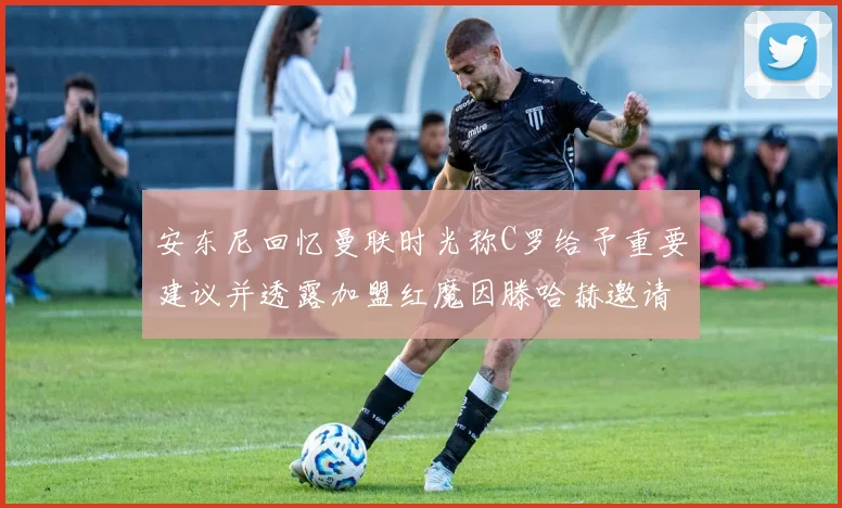 安东尼回忆曼联时光称C罗给予重要建议并透露加盟红魔因滕哈赫邀请