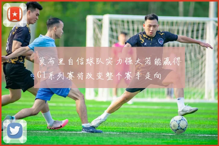莫布里自信球队实力强大若能赢得G1系列赛将改变整个赛季走向