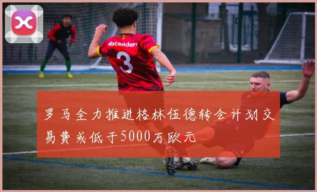 罗马全力推进格林伍德转会计划交易费或低于5000万欧元