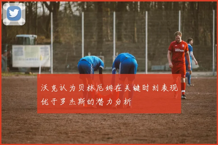 沃克认为贝林厄姆在关键时刻表现优于罗杰斯的潜力分析