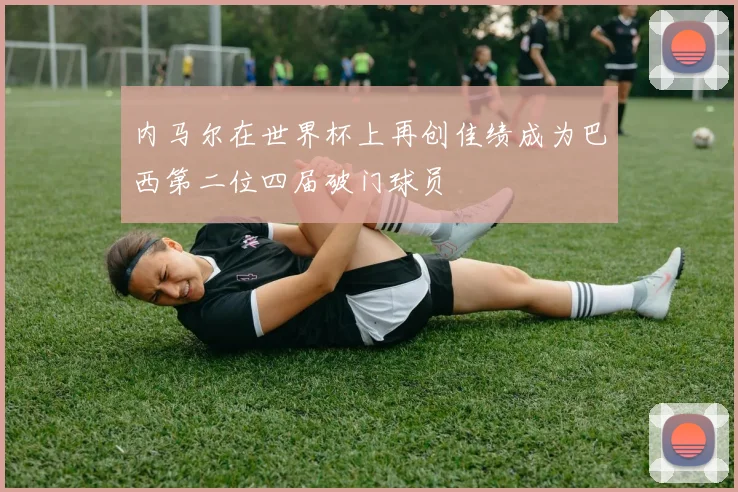 内马尔在世界杯上再创佳绩成为巴西第二位四届破门球员