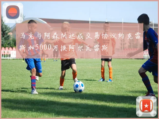 马竞与阿森纳达成交易协议约克雷斯加5000万换阿尔瓦雷斯