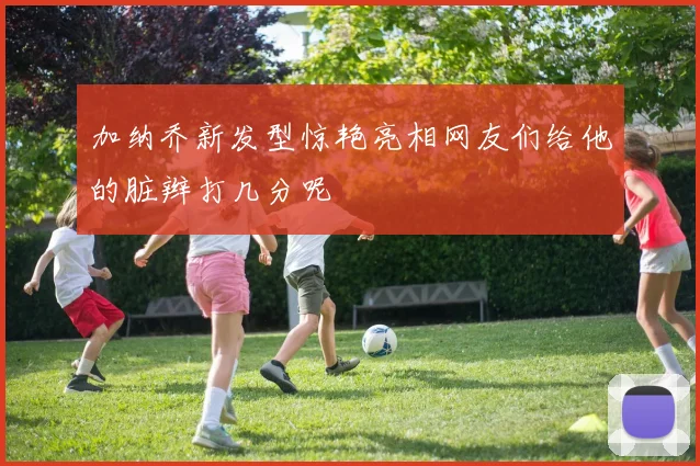 加纳乔新发型惊艳亮相网友们给他的脏辫打几分呢