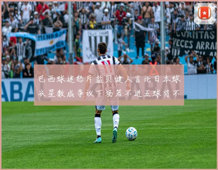 巴西球迷怒斥盐贝健人言论日本球衣星数成争议下场若不进五球将不庆祝