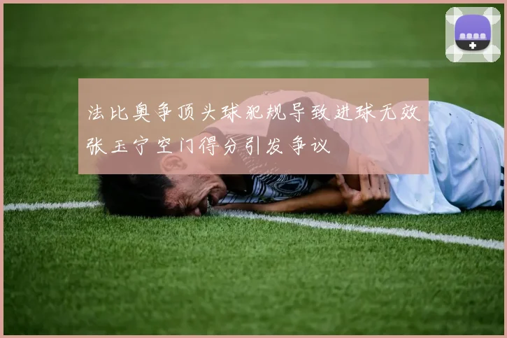 法比奥争顶头球犯规导致进球无效张玉宁空门得分引发争议