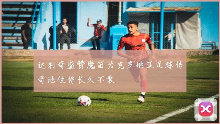 达利奇盛赞魔笛为克罗地亚足球传奇地位将长久不衰